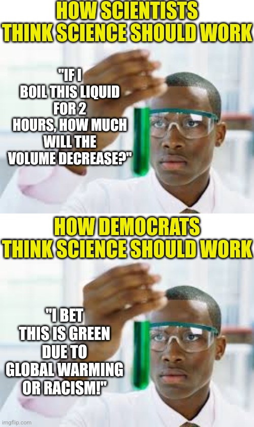 Someone said it was easier to indoctrinate children than beat them over the heads after they become adults.... | HOW SCIENTISTS THINK SCIENCE SHOULD WORK; "IF I BOIL THIS LIQUID FOR 2 HOURS, HOW MUCH WILL THE VOLUME DECREASE?"; HOW DEMOCRATS THINK SCIENCE SHOULD WORK; "I BET THIS IS GREEN DUE TO GLOBAL WARMING OR RACISM!" | image tagged in finally,science,democrat,liberals,research,learning | made w/ Imgflip meme maker