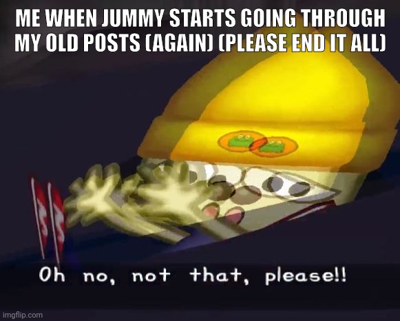 Oh no, not that, please!! | ME WHEN JUMMY STARTS GOING THROUGH MY OLD POSTS (AGAIN) (PLEASE END IT ALL) | image tagged in oh no not that please | made w/ Imgflip meme maker