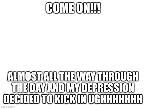 *anger* | COME ON!!! ALMOST ALL THE WAY THROUGH THE DAY AND MY DEPRESSION DECIDED TO KICK IN UGHHHHHHH | image tagged in blank white template | made w/ Imgflip meme maker