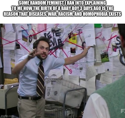 Charlie Conspiracy (Always Sunny in Philidelphia) |  SOME RANDOM FEMINIST I RAN INTO EXPLAINING TO ME HOW THE BIRTH OF A BABY BOY 3 DAYS AGO IS THE REASON THAT DISEASES, WAR, RACISM, AND HOMOPHOBIA EXISTS | image tagged in charlie conspiracy always sunny in philidelphia,triggered feminist | made w/ Imgflip meme maker