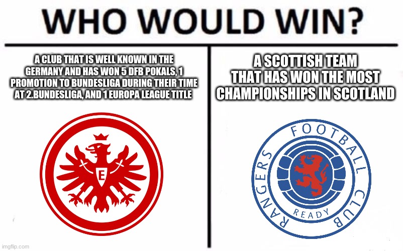 This year's Europa League final is gonna be contested between Eintracht Frankfurt and Glasgow Rangers | A CLUB THAT IS WELL KNOWN IN THE GERMANY AND HAS WON 5 DFB POKALS, 1 PROMOTION TO BUNDESLIGA DURING THEIR TIME AT 2.BUNDESLIGA, AND 1 EUROPA LEAGUE TITLE; A SCOTTISH TEAM THAT HAS WON THE MOST CHAMPIONSHIPS IN SCOTLAND | image tagged in memes,who would win,europa league,soccer,eintracht frankfurt,rangers | made w/ Imgflip meme maker