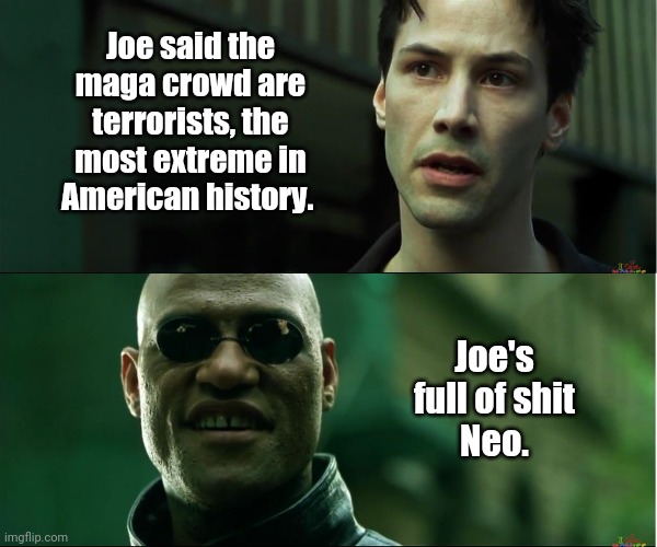 Full of it. | Joe said the maga crowd are terrorists, the most extreme in American history. Joe's full of shit
Neo. | image tagged in neo trying to tell me | made w/ Imgflip meme maker