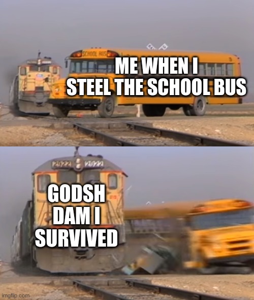 Gosh Dam | ME WHEN I STEEL THE SCHOOL BUS; GODSH DAM I SURVIVED | image tagged in a train hitting a school bus | made w/ Imgflip meme maker