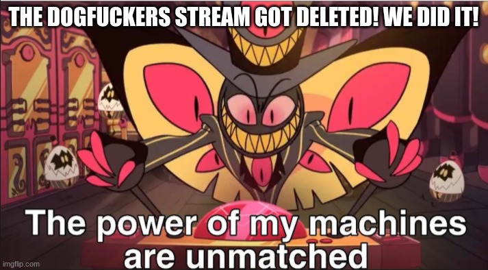 the power of my machines are unmatched | THE DOGFUCKERS STREAM GOT DELETED! WE DID IT! | image tagged in the power of my machines are unmatched | made w/ Imgflip meme maker