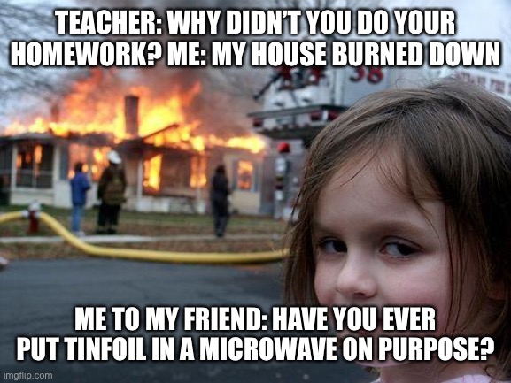 Disaster Girl Meme | TEACHER: WHY DIDN’T YOU DO YOUR HOMEWORK? ME: MY HOUSE BURNED DOWN; ME TO MY FRIEND: HAVE YOU EVER PUT TINFOIL IN A MICROWAVE ON PURPOSE? | image tagged in memes,disaster girl | made w/ Imgflip meme maker