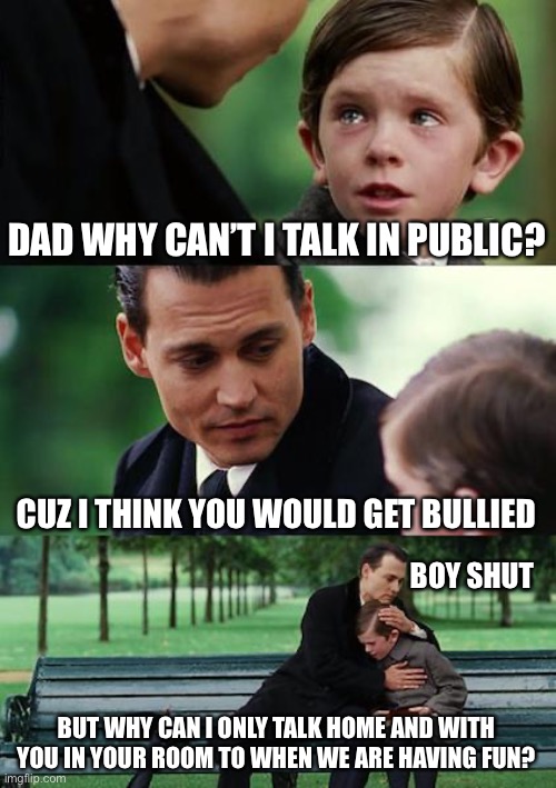 You will get it soon :) | DAD WHY CAN’T I TALK IN PUBLIC? CUZ I THINK YOU WOULD GET BULLIED; BOY SHUT; BUT WHY CAN I ONLY TALK HOME AND WITH YOU IN YOUR ROOM TO WHEN WE ARE HAVING FUN? | image tagged in memes,finding neverland | made w/ Imgflip meme maker