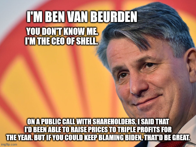 I'M BEN VAN BEURDEN; YOU DON'T KNOW ME. I'M THE CEO OF SHELL. ON A PUBLIC CALL WITH SHAREHOLDERS, I SAID THAT I'D BEEN ABLE TO RAISE PRICES TO TRIPLE PROFITS FOR THE YEAR. BUT IF YOU COULD KEEP BLAMING BIDEN, THAT'D BE GREAT. | made w/ Imgflip meme maker