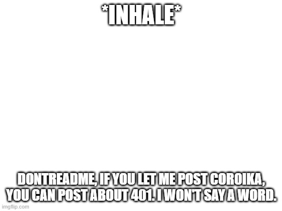 I promise. | *INHALE*; DONTREADME, IF YOU LET ME POST COROIKA, YOU CAN POST ABOUT 401. I WON'T SAY A WORD. | image tagged in blank white template | made w/ Imgflip meme maker