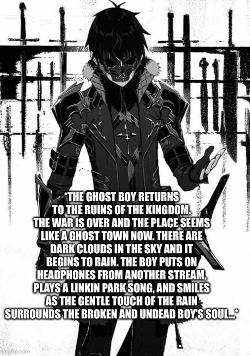 *THE GHOST BOY RETURNS TO THE RUINS OF THE KINGDOM. THE WAR IS OVER AND THE PLACE SEEMS LIKE A GHOST TOWN NOW. THERE ARE DARK CLOUDS IN THE SKY AND IT BEGINS TO RAIN. THE BOY PUTS ON HEADPHONES FROM ANOTHER STREAM, PLAYS A LINKIN PARK SONG, AND SMILES AS THE GENTLE TOUCH OF THE RAIN SURROUNDS THE BROKEN AND UNDEAD BOY’S SOUL…* | image tagged in wendiglow the ghost knight | made w/ Imgflip meme maker