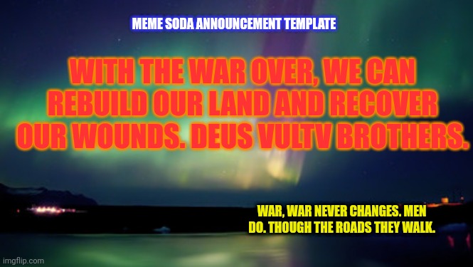 How's my starter announcement template? | MEME SODA ANNOUNCEMENT TEMPLATE; WITH THE WAR OVER, WE CAN REBUILD OUR LAND AND RECOVER OUR WOUNDS. DEUS VULTV BROTHERS. WAR, WAR NEVER CHANGES. MEN DO. THOUGH THE ROADS THEY WALK. | image tagged in aurora,news | made w/ Imgflip meme maker