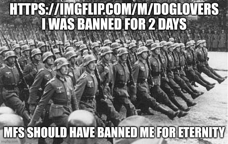 Raiding | HTTPS://IMGFLIP.COM/M/DOGLOVERS
I WAS BANNED FOR 2 DAYS; MFS SHOULD HAVE BANNED ME FOR ETERNITY | image tagged in german soldiers marching | made w/ Imgflip meme maker