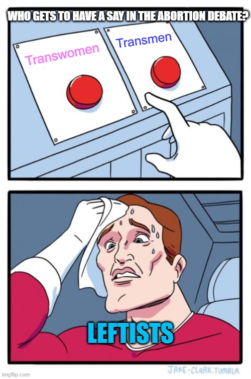 Two Buttons | WHO GETS TO HAVE A SAY IN THE ABORTION DEBATE? Transmen; Transwomen; LEFTISTS | image tagged in memes,two buttons,abortion,transgender,leftists,debate | made w/ Imgflip meme maker