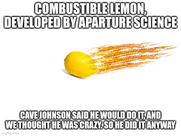 "I'm gonna make a combustible lemon that burns your house down!" -cave Johnson | COMBUSTIBLE LEMON, DEVELOPED BY APARTURE SCIENCE; CAVE JOHNSON SAID HE WOULD DO IT, AND WE THOUGHT HE WAS CRAZY. SO HE DID IT ANYWAY | image tagged in blank white template,lemons | made w/ Imgflip meme maker