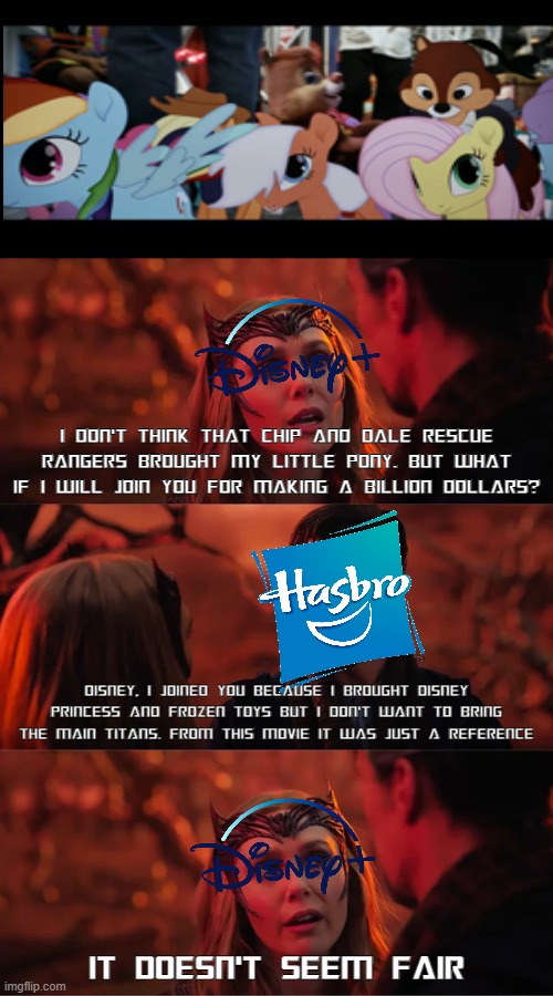 Disney ask Hasbro to join to make billion dollars? | I DON'T THINK THAT CHIP AND DALE RESCUE RANGERS BROUGHT MY LITTLE PONY. BUT WHAT IF I WILL JOIN YOU FOR MAKING A BILLION DOLLARS? DISNEY, I JOINED YOU BECAUSE I BROUGHT DISNEY PRINCESS AND FROZEN TOYS BUT I DON'T WANT TO BRING THE MAIN TITANS. FROM THIS MOVIE IT WAS JUST A REFERENCE; IT DOESN'T SEEM FAIR | image tagged in that doesn't seem fair,hasbro,disney,transformers,my little pony | made w/ Imgflip meme maker