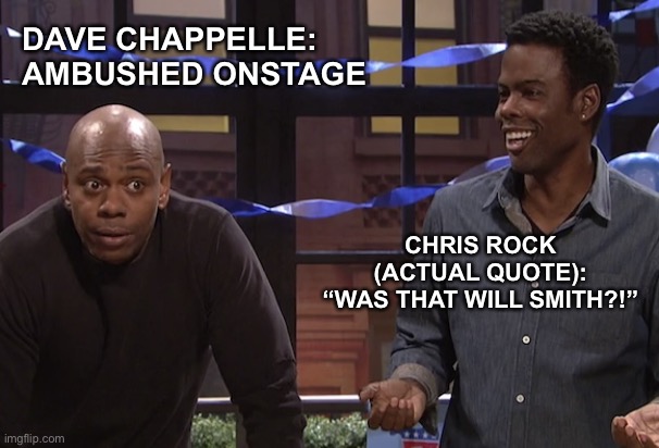 Dave Chappelle and Chris Rock | DAVE CHAPPELLE:  
AMBUSHED ONSTAGE; CHRIS ROCK
(ACTUAL QUOTE):
“WAS THAT WILL SMITH?!” | image tagged in dave chappelle chris rock,dave chappelle,chris rock,dave chappelle attack,dave chappelle ambush,comedy genius | made w/ Imgflip meme maker