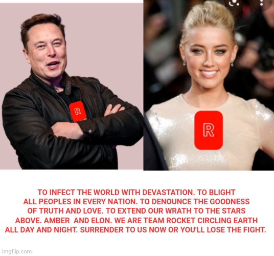 TO INFECT THE WORLD WITH DEVASTATION. TO BLIGHT ALL PEOPLES IN EVERY NATION. TO DENOUNCE THE GOODNESS OF TRUTH AND LOVE. TO EXTEND OUR WRATH TO THE STARS ABOVE. AMBER  AND ELON. WE ARE TEAM ROCKET CIRCLING EARTH ALL DAY AND NIGHT. SURRENDER TO US NOW OR YOU'LL LOSE THE FIGHT. | image tagged in amber heard,elon musk | made w/ Imgflip meme maker