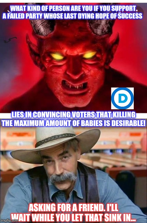 What kind of person are you? Just asking | WHAT KIND OF PERSON ARE YOU IF YOU SUPPORT A FAILED PARTY WHOSE LAST DYING HOPE OF SUCCESS; LIES IN CONVINCING VOTERS THAT KILLING THE MAXIMUM AMOUNT OF BABIES IS DESIRABLE! ASKING FOR A FRIEND. I'LL WAIT WHILE YOU LET THAT SINK IN... | image tagged in sam elliott special kind of stupid,democratic party,evil government,epic fail | made w/ Imgflip meme maker