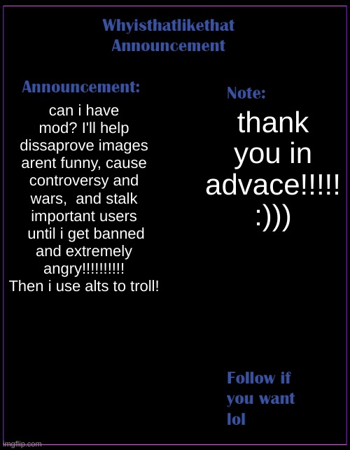 pls mod | can i have mod? I'll help dissaprove images arent funny, cause controversy and wars,  and stalk important users  until i get banned and extremely angry!!!!!!!!!! Then i use alts to troll! thank you in advace!!!!! :))) | image tagged in whyisthatlikethat announcement template | made w/ Imgflip meme maker
