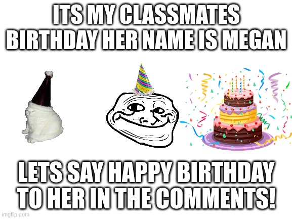 happy birthday megan! |  ITS MY CLASSMATES BIRTHDAY HER NAME IS MEGAN; LETS SAY HAPPY BIRTHDAY TO HER IN THE COMMENTS! | image tagged in blank white template,birthday,memes,cats,cake | made w/ Imgflip meme maker