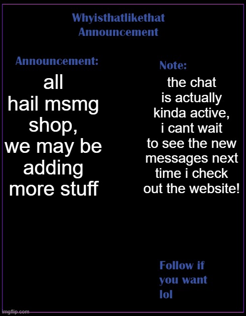 we will be selling more meme items probably | all hail msmg shop, we may be adding more stuff; the chat is actually kinda active, i cant wait to see the new messages next time i check out the website! | image tagged in whyisthatlikethat announcement template | made w/ Imgflip meme maker