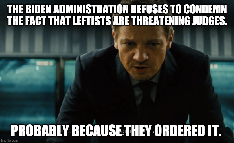The party of violence. | THE BIDEN ADMINISTRATION REFUSES TO CONDEMN THE FACT THAT LEFTISTS ARE THREATENING JUDGES. PROBABLY BECAUSE THEY ORDERED IT. | image tagged in memes | made w/ Imgflip meme maker