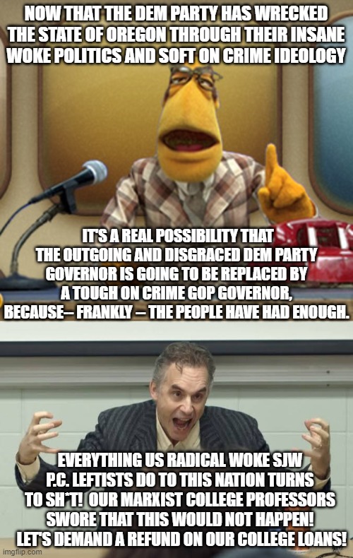 Might or might not be funny . . . but it certainly is . . . ironic. | NOW THAT THE DEM PARTY HAS WRECKED THE STATE OF OREGON THROUGH THEIR INSANE WOKE POLITICS AND SOFT ON CRIME IDEOLOGY; IT'S A REAL POSSIBILITY THAT THE OUTGOING AND DISGRACED DEM PARTY GOVERNOR IS GOING TO BE REPLACED BY A TOUGH ON CRIME GOP GOVERNOR, BECAUSE-- FRANKLY -- THE PEOPLE HAVE HAD ENOUGH. EVERYTHING US RADICAL WOKE SJW P.C. LEFTISTS DO TO THIS NATION TURNS TO SH*T!  OUR MARXIST COLLEGE PROFESSORS SWORE THAT THIS WOULD NOT HAPPEN!  LET'S DEMAND A REFUND ON OUR COLLEGE LOANS! | image tagged in awakened leftists | made w/ Imgflip meme maker