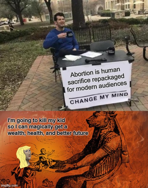 Abortion is human sacrifice repackaged for modern audiences | Abortion is human sacrifice repackaged for modern audiences; I'm going to kill my kid so I can magically get a wealth, health, and better future | image tagged in memes,change my mind,abortion is murder,human sacrifice,abortion,prolife | made w/ Imgflip meme maker