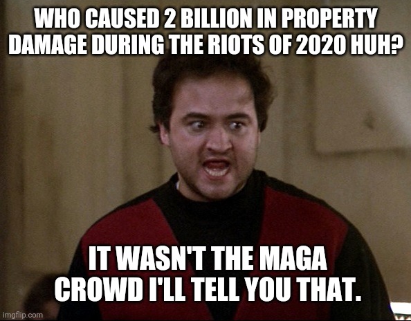 Sure wasn't. | WHO CAUSED 2 BILLION IN PROPERTY DAMAGE DURING THE RIOTS OF 2020 HUH? IT WASN'T THE MAGA CROWD I'LL TELL YOU THAT. | image tagged in john belushi - animal house | made w/ Imgflip meme maker