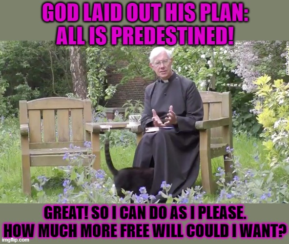 This #lolcat wonders if predestination blocks free will | GOD LAID OUT HIS PLAN:
ALL IS PREDESTINED! GREAT! SO I CAN DO AS I PLEASE.
HOW MUCH MORE FREE WILL COULD I WANT? | image tagged in predestination,free will,lolcat,think about it | made w/ Imgflip meme maker