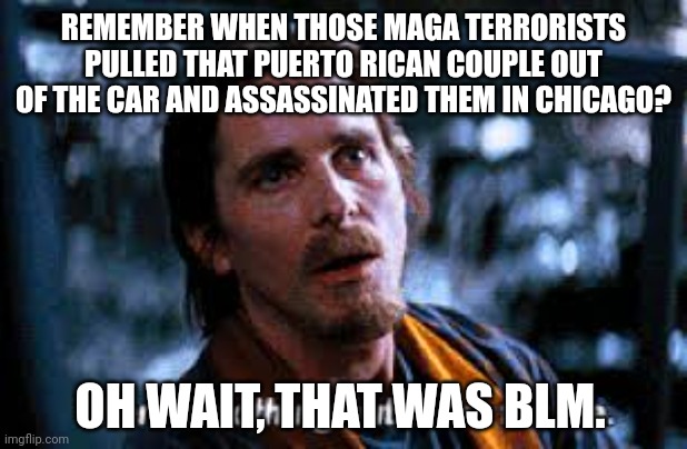 I remember when this happened. | REMEMBER WHEN THOSE MAGA TERRORISTS PULLED THAT PUERTO RICAN COUPLE OUT OF THE CAR AND ASSASSINATED THEM IN CHICAGO? OH WAIT, THAT WAS BLM. | image tagged in memes | made w/ Imgflip meme maker