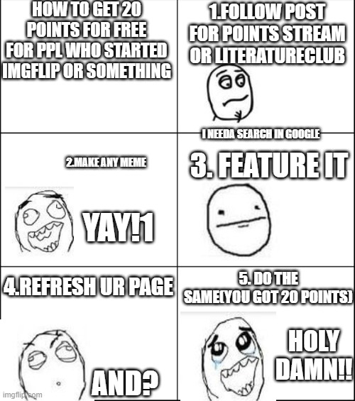 6 panel |  HOW TO GET 20 POINTS FOR FREE FOR PPL WHO STARTED IMGFLIP OR SOMETHING; 1.FOLLOW POST FOR POINTS STREAM OR LITERATURECLUB; I NEEDA SEARCH IN GOOGLE; 3. FEATURE IT; 2.MAKE ANY MEME; YAY!1; 4.REFRESH UR PAGE; 5. DO THE SAME(YOU GOT 20 POINTS); HOLY DAMN!! AND? | image tagged in 6 panel | made w/ Imgflip meme maker