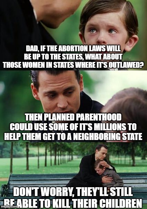 Finding Neverland |  DAD, IF THE ABORTION LAWS WILL BE UP TO THE STATES, WHAT ABOUT THOSE WOMEN IN STATES WHERE IT'S OUTLAWED? THEN PLANNED PARENTHOOD COULD USE SOME OF IT'S MILLIONS TO HELP THEM GET TO A NEIGHBORING STATE; DON'T WORRY, THEY'LL STILL BE ABLE TO KILL THEIR CHILDREN | image tagged in memes,finding neverland | made w/ Imgflip meme maker