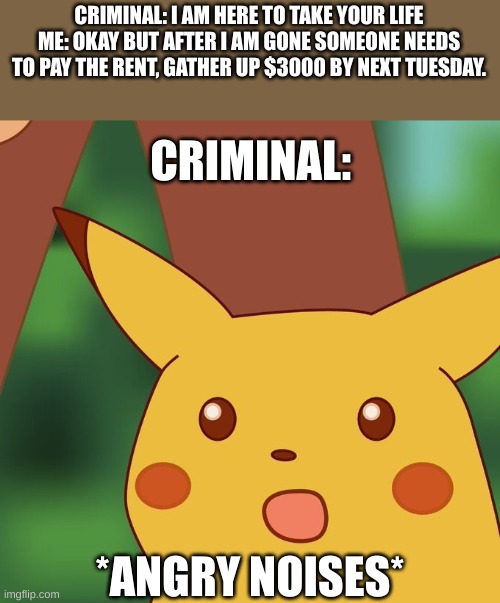 Surprised Pikachu Higher quality | CRIMINAL: I AM HERE TO TAKE YOUR LIFE
ME: OKAY BUT AFTER I AM GONE SOMEONE NEEDS TO PAY THE RENT, GATHER UP $3000 BY NEXT TUESDAY. CRIMINAL:; *ANGRY NOISES* | image tagged in surprised pikachu higher quality | made w/ Imgflip meme maker