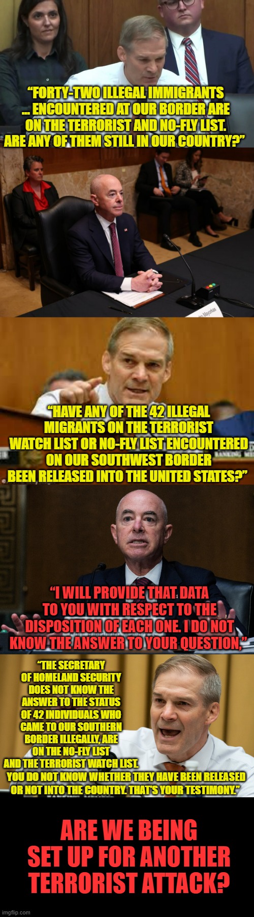 The Real Question... | “FORTY-TWO ILLEGAL IMMIGRANTS … ENCOUNTERED AT OUR BORDER ARE ON THE TERRORIST AND NO-FLY LIST. ARE ANY OF THEM STILL IN OUR COUNTRY?”; “HAVE ANY OF THE 42 ILLEGAL MIGRANTS ON THE TERRORIST WATCH LIST OR NO-FLY LIST ENCOUNTERED ON OUR SOUTHWEST BORDER BEEN RELEASED INTO THE UNITED STATES?”; “I WILL PROVIDE THAT DATA TO YOU WITH RESPECT TO THE DISPOSITION OF EACH ONE. I DO NOT KNOW THE ANSWER TO YOUR QUESTION,”; “THE SECRETARY OF HOMELAND SECURITY DOES NOT KNOW THE ANSWER TO THE STATUS OF 42 INDIVIDUALS WHO CAME TO OUR SOUTHERN BORDER ILLEGALLY, ARE ON THE NO-FLY LIST AND THE TERRORIST WATCH LIST. YOU DO NOT KNOW WHETHER THEY HAVE BEEN RELEASED OR NOT INTO THE COUNTRY. THAT’S YOUR TESTIMONY.”; ARE WE BEING SET UP FOR ANOTHER TERRORIST ATTACK? | image tagged in memes,politics,jordan,mayorkas,terrorism,set up | made w/ Imgflip meme maker