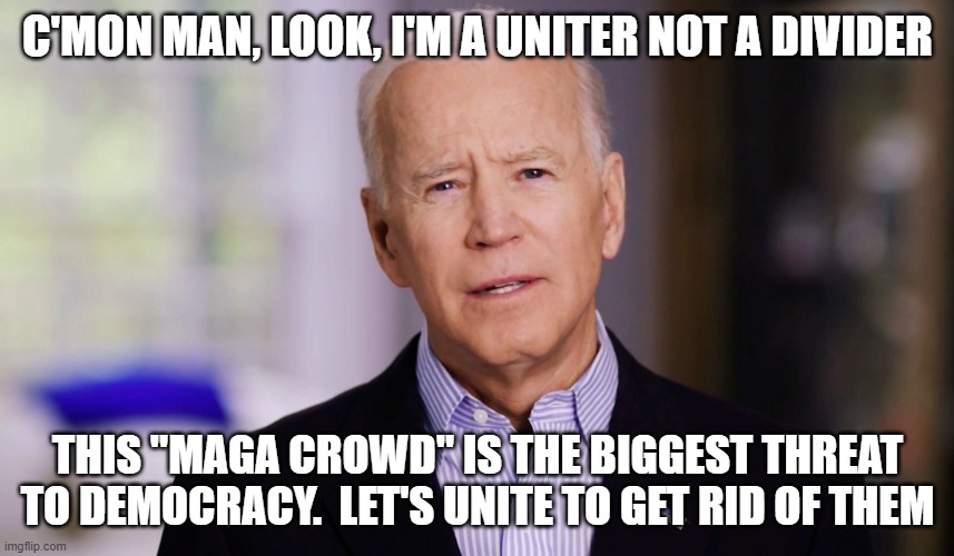 Joe Biden 2020 | C'MON MAN, LOOK, I'M A UNITER NOT A DIVIDER; THIS "MAGA CROWD" IS THE BIGGEST THREAT TO DEMOCRACY.  LET'S UNITE TO GET RID OF THEM | image tagged in joe biden 2020 | made w/ Imgflip meme maker