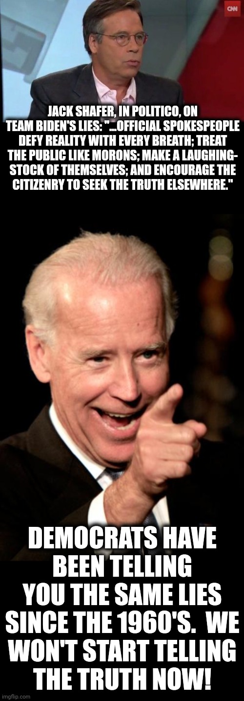 Nothing but lies! | JACK SHAFER, IN POLITICO, ON TEAM BIDEN'S LIES: "...OFFICIAL SPOKESPEOPLE DEFY REALITY WITH EVERY BREATH; TREAT
THE PUBLIC LIKE MORONS; MAKE A LAUGHING-
STOCK OF THEMSELVES; AND ENCOURAGE THE
CITIZENRY TO SEEK THE TRUTH ELSEWHERE."; DEMOCRATS HAVE BEEN TELLING YOU THE SAME LIES SINCE THE 1960'S.  WE
WON'T START TELLING
THE TRUTH NOW! | image tagged in memes,smilin biden,jack shafer,team biden,lies,democrats | made w/ Imgflip meme maker