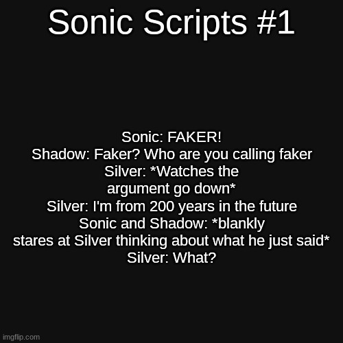 "Hedgehog Argument" This is the first one... (yeah, this was my humor at 11 years old...) | Sonic Scripts #1; Sonic: FAKER!
Shadow: Faker? Who are you calling faker
Silver: *Watches the argument go down*
Silver: I'm from 200 years in the future
Sonic and Shadow: *blankly stares at Silver thinking about what he just said*
Silver: What? | image tagged in memes,blank transparent square,unfunny,sonic the hedgehog,shadow the hedgehog,silver the hedgehog | made w/ Imgflip meme maker