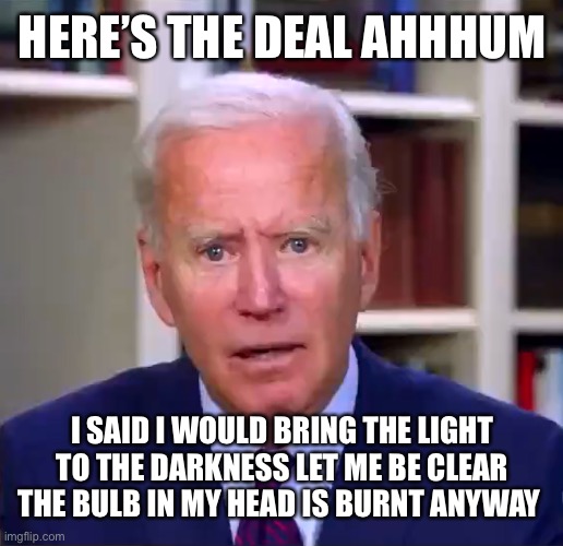 Slow Joe Biden Dementia Face | HERE’S THE DEAL AHHHUM; I SAID I WOULD BRING THE LIGHT TO THE DARKNESS LET ME BE CLEAR THE BULB IN MY HEAD IS BURNT ANYWAY | image tagged in slow joe biden dementia face | made w/ Imgflip meme maker