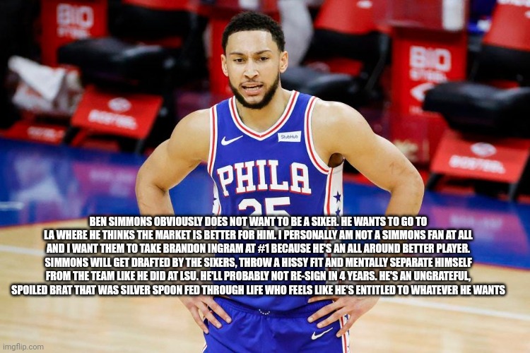Ben Simmons Quitter |  BEN SIMMONS OBVIOUSLY DOES NOT WANT TO BE A SIXER. HE WANTS TO GO TO LA WHERE HE THINKS THE MARKET IS BETTER FOR HIM. I PERSONALLY AM NOT A SIMMONS FAN AT ALL AND I WANT THEM TO TAKE BRANDON INGRAM AT #1 BECAUSE HE'S AN ALL AROUND BETTER PLAYER. SIMMONS WILL GET DRAFTED BY THE SIXERS, THROW A HISSY FIT AND MENTALLY SEPARATE HIMSELF FROM THE TEAM LIKE HE DID AT LSU. HE'LL PROBABLY NOT RE-SIGN IN 4 YEARS. HE'S AN UNGRATEFUL, SPOILED BRAT THAT WAS SILVER SPOON FED THROUGH LIFE WHO FEELS LIKE HE'S ENTITLED TO WHATEVER HE WANTS | image tagged in nba memes,nba,sports,basketball | made w/ Imgflip meme maker