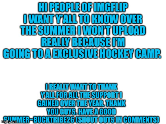 Thanks guys |  HI PEOPLE OF IMGFLIP I WANT Y’ALL TO KNOW OVER THE SUMMER I WON’T UPLOAD REALLY BECAUSE I’M GOING TO A EXCLUSIVE HOCKEY CAMP. I REALLY WANT TO THANK Y’ALL FOR ALL THE SUPPORT I GAINED OVER THE YEAR. THANK YOU GUYS. HAVE A GOOD SUMMER~BUCKTRIBE26 (SHOUT OUTS IN COMMENTS) | image tagged in blank white template,crazy,thank you | made w/ Imgflip meme maker