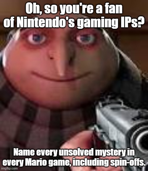 I can only name two: the final boss painting in Luigi's Mansion, and the fact that Ninja, Shirma, and Chroma exist in Mario. | Oh, so you're a fan of Nintendo's gaming IPs? Name every unsolved mystery in every Mario game, including spin-offs. | image tagged in gru with gun,nintendo,super mario bros,unsolved mysteries,memes | made w/ Imgflip meme maker