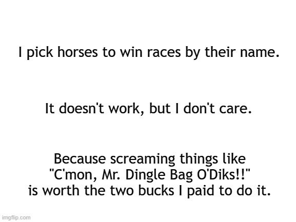 And they're off. Way off. | I pick horses to win races by their name. It doesn't work, but I don't care. Because screaming things like "C'mon, Mr. Dingle Bag O'Diks!!" is worth the two bucks I paid to do it. | image tagged in blank white template,horses,sports,kentucky derby | made w/ Imgflip meme maker