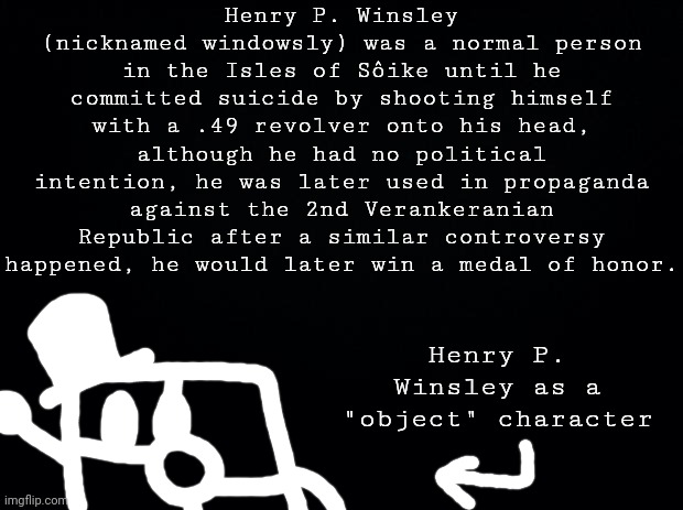random character lore | Henry P. Winsley (nicknamed windowsly) was a normal person in the Isles of Sôike until he committed suicide by shooting himself with a .49 revolver onto his head, although he had no political intention, he was later used in propaganda against the 2nd Verankeranian Republic after a similar controversy happened, he would later win a medal of honor. Henry P. Winsley as a "object" character | image tagged in black background | made w/ Imgflip meme maker