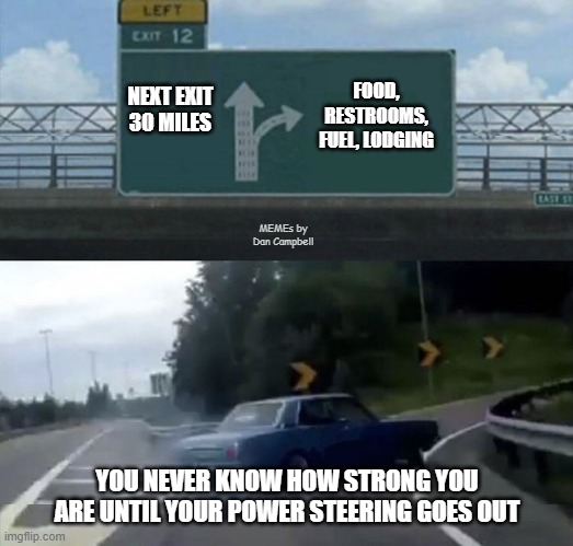Car turn | FOOD, RESTROOMS, FUEL, LODGING; NEXT EXIT 30 MILES; MEMEs by Dan Campbell; YOU NEVER KNOW HOW STRONG YOU ARE UNTIL YOUR POWER STEERING GOES OUT | image tagged in car turn | made w/ Imgflip meme maker