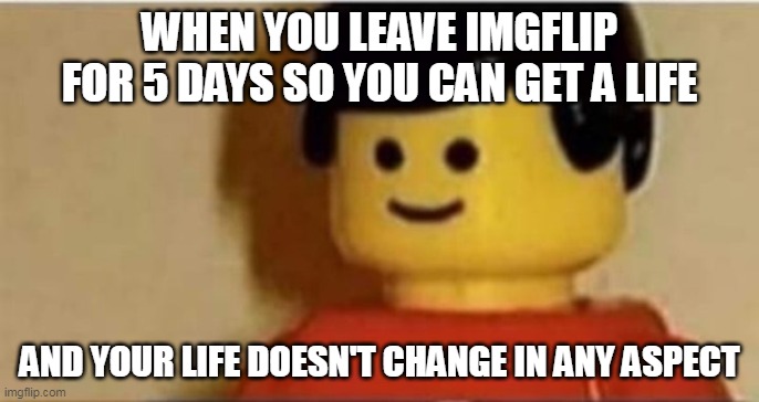 WHEN YOU LEAVE IMGFLIP FOR 5 DAYS SO YOU CAN GET A LIFE; AND YOUR LIFE DOESN'T CHANGE IN ANY ASPECT | made w/ Imgflip meme maker