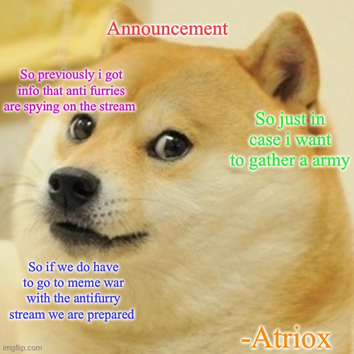 Announcement | Announcement; So previously i got info that anti furries are spying on the stream; So just in case i want to gather a army; So if we do have to go to meme war with the antifurry stream we are prepared; -Atriox | image tagged in memes,doge,anti furry,furry,announcement | made w/ Imgflip meme maker