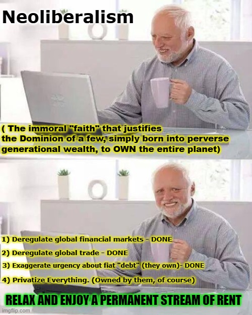 How to OWN the world | Neoliberalism; ( The immoral "faith" that justifies the Dominion of a few, simply born into perverse generational wealth, to OWN the entire planet); 1) Deregulate global financial markets - DONE; 2) Deregulate global trade - DONE; 3) Exaggerate urgency about fiat "debt" (they own)- DONE; 4) Privatize Everything. (Owned by them, of course); RELAX AND ENJOY A PERMANENT STREAM OF RENT | image tagged in memes,hide the pain harold,neoliberalism,privitization,rentier,unearned income | made w/ Imgflip meme maker