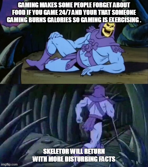 Skeletor disturbing facts | GAMING MAKES SOME PEOPLE FORGET ABOUT FOOD IF YOU GAME 24/7 AND YOUR THAT SOMEONE GAMING BURNS CALORIES SO GAMING IS EXERCISING . SKELETOR WILL RETURN WITH MORE DISTURBING FACTS | image tagged in skeletor disturbing facts | made w/ Imgflip meme maker