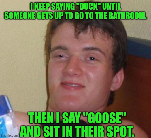 10 Guy Meme | I KEEP SAYING "DUCK" UNTIL SOMEONE GETS UP TO GO TO THE BATHROOM. THEN I SAY "GOOSE" AND SIT IN THEIR SPOT. | image tagged in memes,10 guy | made w/ Imgflip meme maker