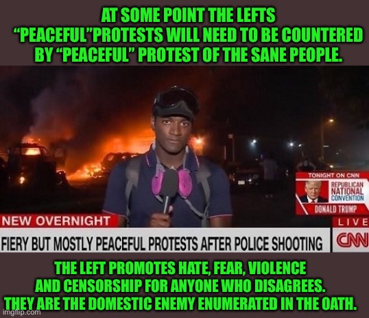 The left uses fear, intimidation and censorship to advance their goals. The Biden Harris administration supports that. | AT SOME POINT THE LEFTS “PEACEFUL”PROTESTS WILL NEED TO BE COUNTERED BY “PEACEFUL” PROTEST OF THE SANE PEOPLE. THE LEFT PROMOTES HATE, FEAR, VIOLENCE AND CENSORSHIP FOR ANYONE WHO DISAGREES. THEY ARE THE DOMESTIC ENEMY ENUMERATED IN THE OATH. | image tagged in fiery but mostly peaceful protests after police shooting,looney leftists,intimidation gangs,antifa,blm,ruth sent us | made w/ Imgflip meme maker